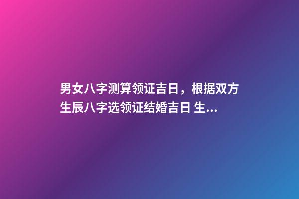 男女八字测算领证吉日，根据双方生辰八字选领证结婚吉日 生辰八字领证吉日测算，生辰八字选领结婚证的好日子-第1张-观点-玄机派